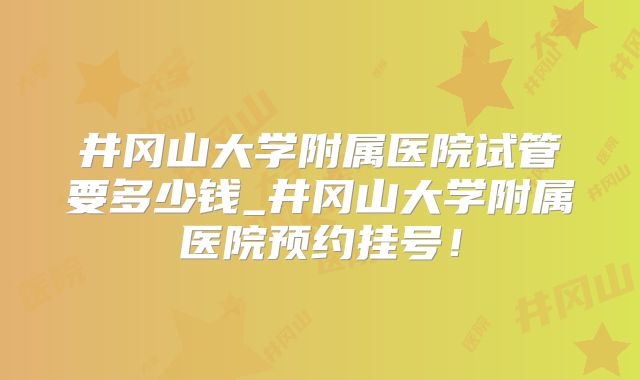 井冈山大学附属医院试管要多少钱_井冈山大学附属医院预约挂号!