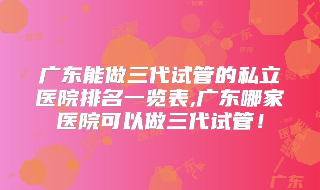 广东能做三代试管的私立医院排名一览表,广东哪家医院可以做三代试管！