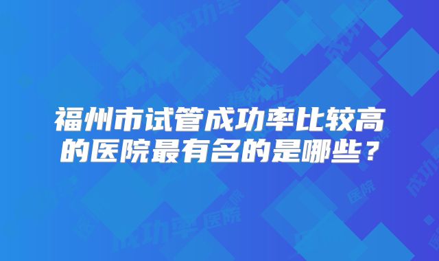 福州市试管成功率比较高的医院最有名的是哪些?