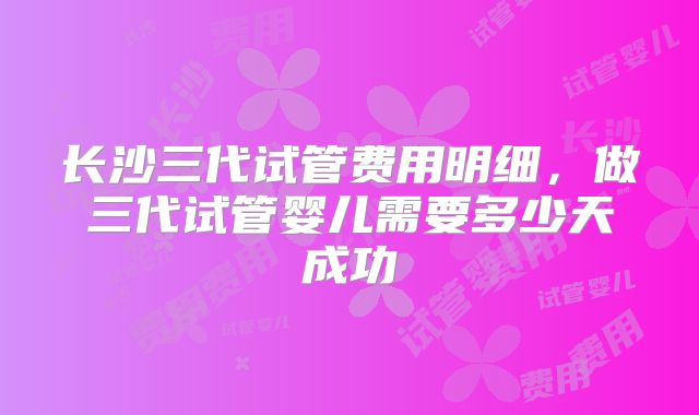 长沙三代试管费用明细，做三代试管婴儿需要多少天成功