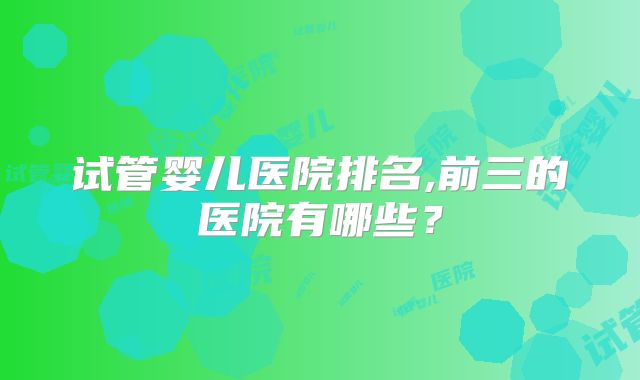 试管婴儿医院排名,前三的医院有哪些？