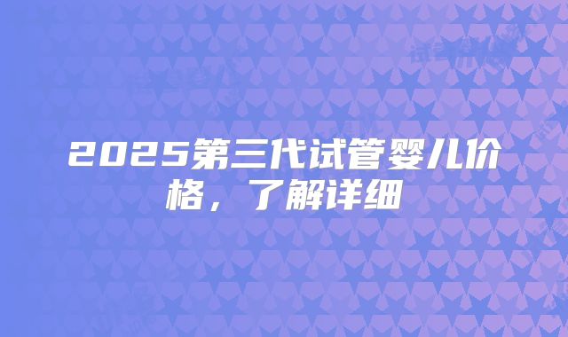 2025第三代试管婴儿价格，了解详细