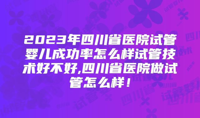 2023年四川省医院试管婴儿成功率怎么样试管技术好不好,四川省医院做试管怎么样！