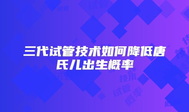 三代试管技术如何降低唐氏儿出生概率