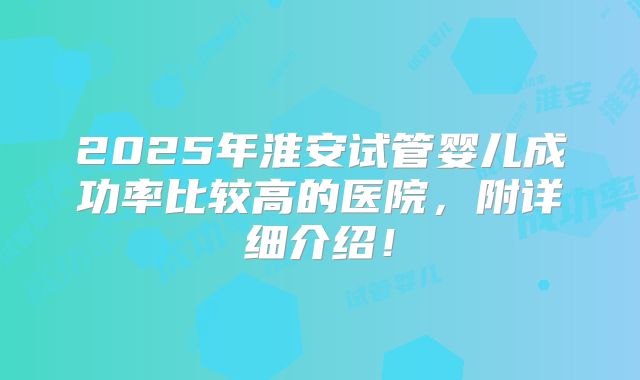 2025年淮安试管婴儿成功率比较高的医院，附详细介绍！