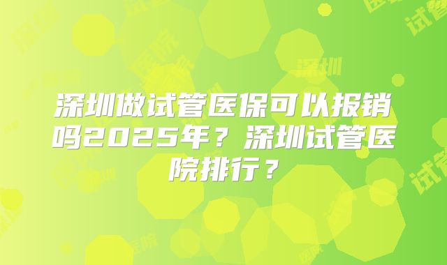 深圳做试管医保可以报销吗2025年？深圳试管医院排行？