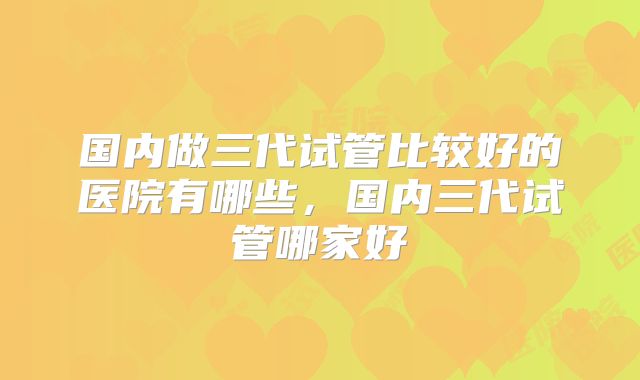 国内做三代试管比较好的医院有哪些，国内三代试管哪家好