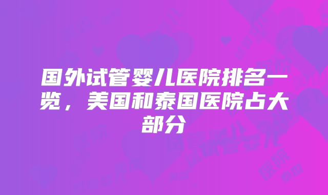 国外试管婴儿医院排名一览,美国和泰国医院占大部分