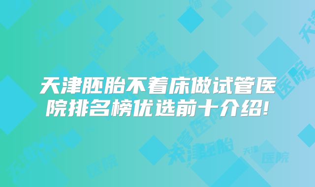 天津胚胎不着床做试管医院排名榜优选前十介绍!