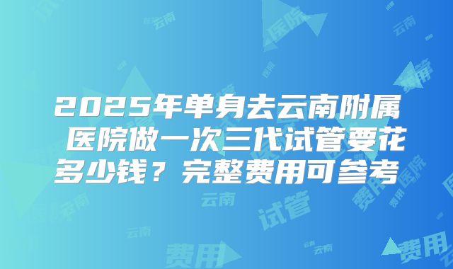 2025年单身去云南附属 医院做一次三代试管要花多少钱？完整费用可参考