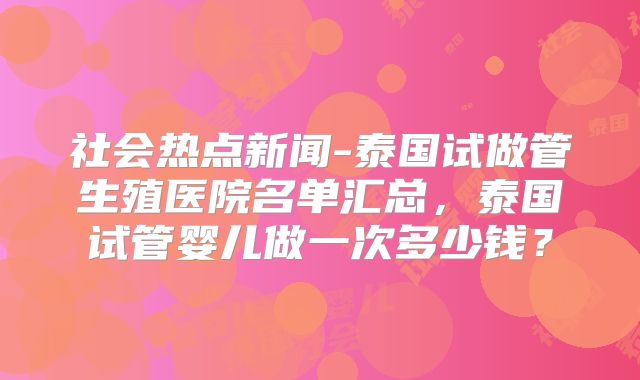 社会热点新闻-泰国试做管生殖医院名单汇总,泰国试管婴儿做一次多少钱?