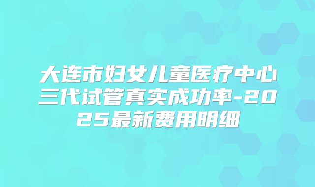 大连市妇女儿童医疗中心三代试管真实成功率-2025最新费用明细