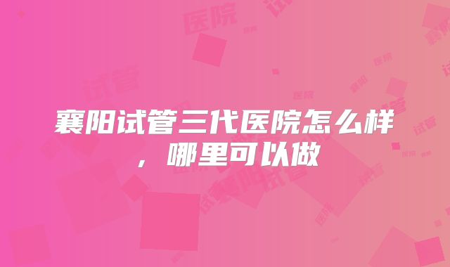 襄阳试管三代医院怎么样，哪里可以做