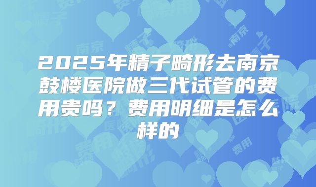 2025年精子畸形去南京鼓楼医院做三代试管的费用贵吗?费用明细是怎么样的