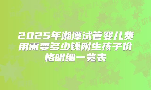 2025年湘潭试管婴儿费用需要多少钱附生孩子价格明细一览表