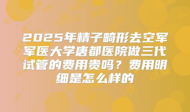 2025年精子畸形去空军军医大学唐都医院做三代试管的费用贵吗？费用明细是怎么样的
