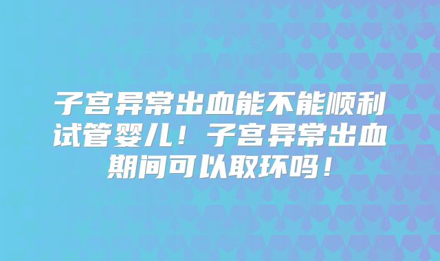 子宫异常出血能不能顺利试管婴儿！子宫异常出血期间可以取环吗！