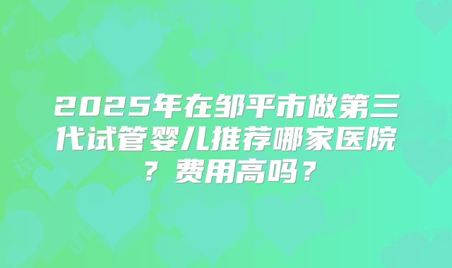 2025年在邹平市做第三代试管婴儿推荐哪家医院？费用高吗？