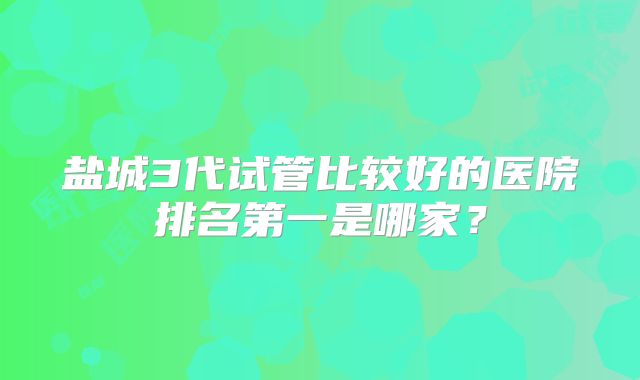 盐城3代试管比较好的医院排名第一是哪家？