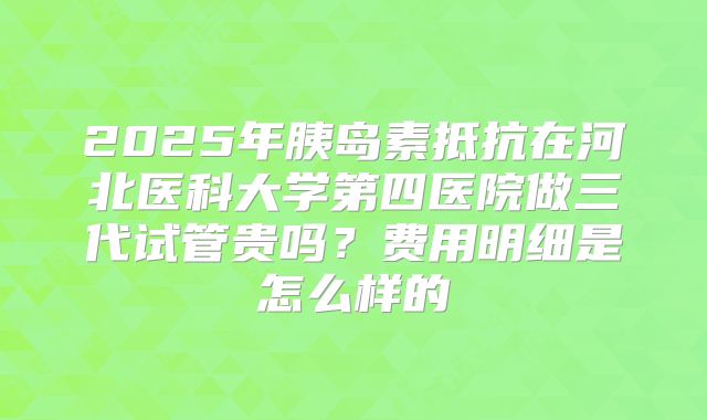 2025年胰岛素抵抗在河北医科大学第四医院做三代试管贵吗?费用明细是怎么样的