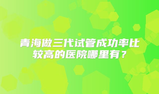 青海做三代试管成功率比较高的医院哪里有？
