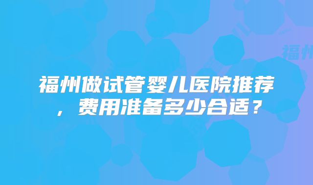 福州做试管婴儿医院推荐，费用准备多少合适？