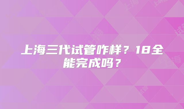 上海三代试管咋样？18全能完成吗？