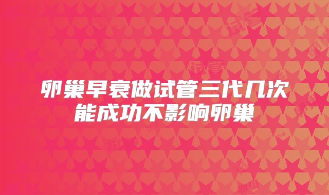 卵巢早衰做试管三代几次能成功不影响卵巢