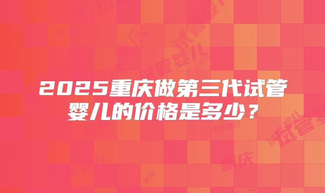 2025重庆做第三代试管婴儿的价格是多少?