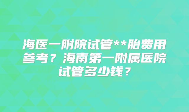 海医一附院试管**胎费用参考？海南第一附属医院试管多少钱？