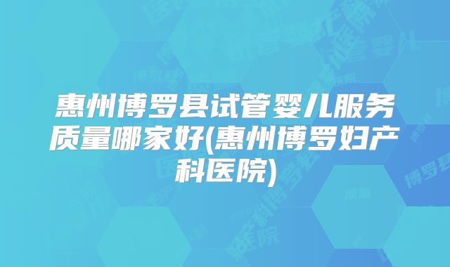 惠州博罗县试管婴儿服务质量哪家好(惠州博罗妇产科医院)