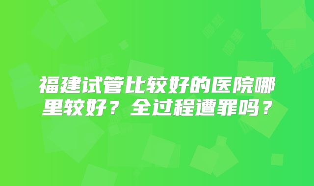 福建试管比较好的医院哪里较好?全过程遭罪吗?
