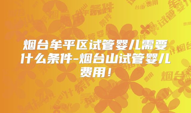烟台牟平区试管婴儿需要什么条件-烟台山试管婴儿费用！