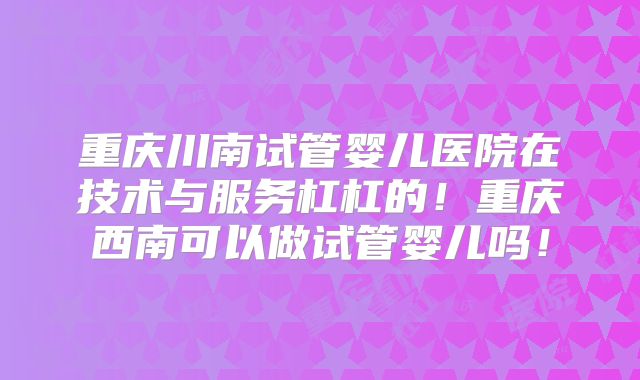 重庆川南试管婴儿医院在技术与服务杠杠的!重庆西南可以做试管婴儿吗!