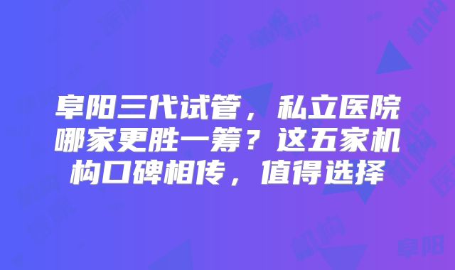 阜阳三代试管，私立医院哪家更胜一筹？这五家机构口碑相传，值得选择