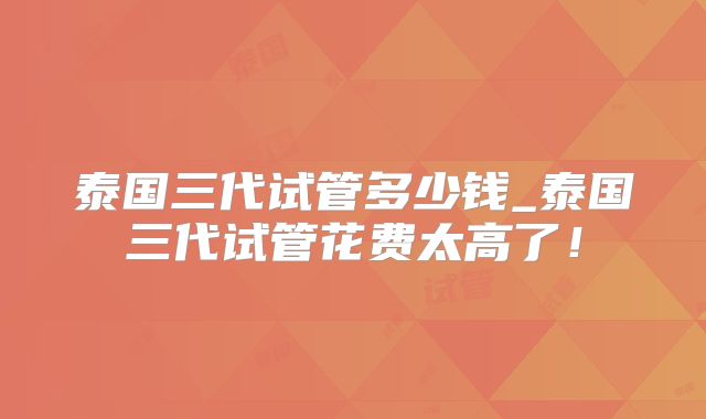 泰国三代试管多少钱_泰国三代试管花费太高了！