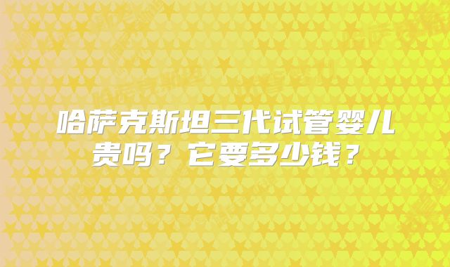 哈萨克斯坦三代试管婴儿贵吗？它要多少钱？