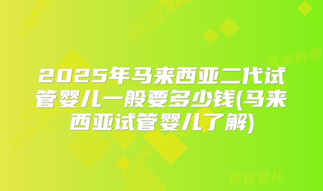2025年马来西亚二代试管婴儿一般要多少钱(马来西亚试管婴儿了解)