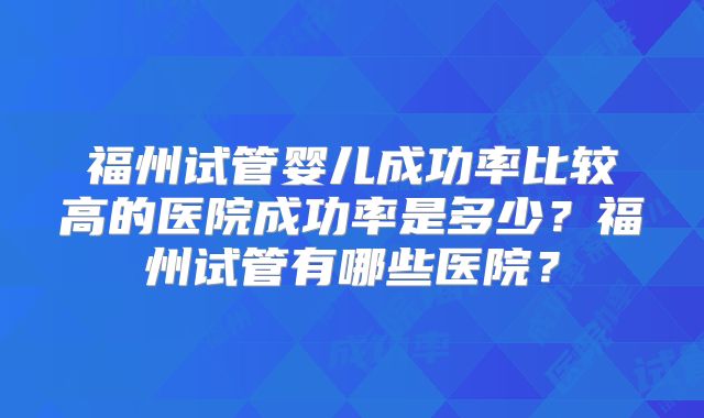 福州试管婴儿成功率比较高的医院成功率是多少?福州试管有哪些医院?