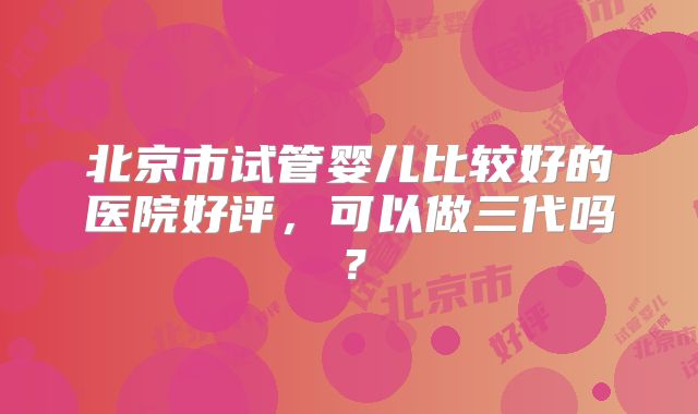 北京市试管婴儿比较好的医院好评，可以做三代吗？