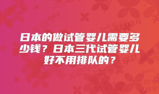 日本的做试管婴儿需要多少钱？日本三代试管婴儿好不用排队的？
