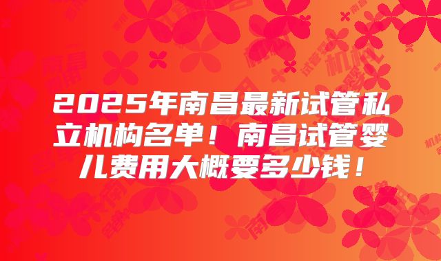 2025年南昌最新试管私立机构名单！南昌试管婴儿费用大概要多少钱！