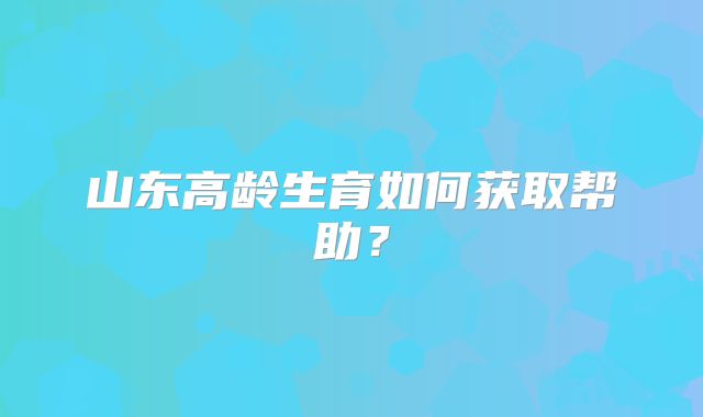 山东高龄生育如何获取帮助？