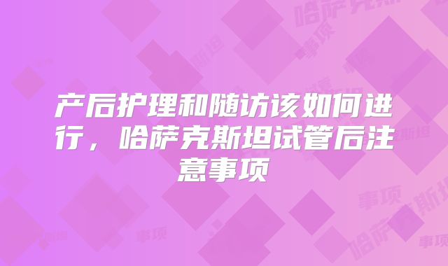 产后护理和随访该如何进行，哈萨克斯坦试管后注意事项
