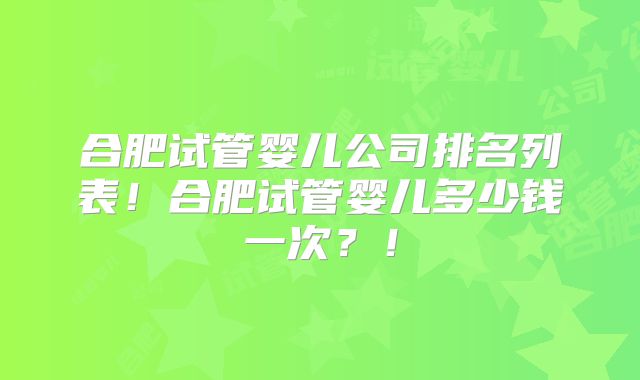 合肥试管婴儿公司排名列表!合肥试管婴儿多少钱一次?!