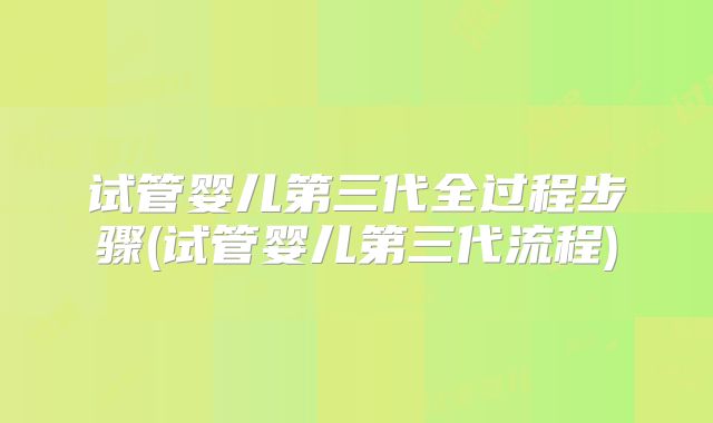 试管婴儿第三代全过程步骤(试管婴儿第三代流程)
