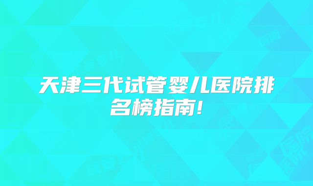天津三代试管婴儿医院排名榜指南!