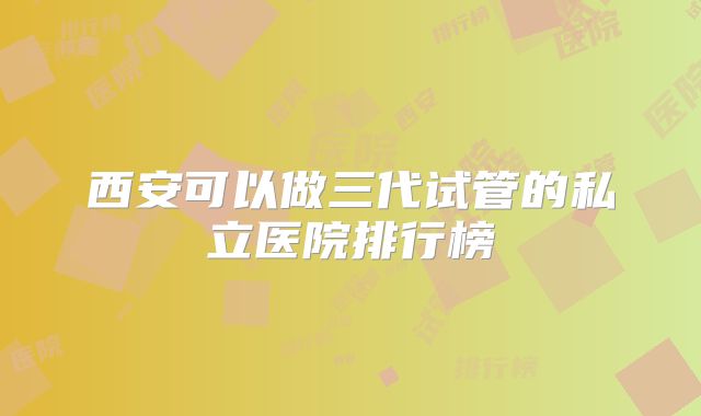 西安可以做三代试管的私立医院排行榜