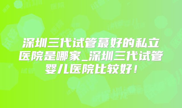 深圳三代试管蕞好的私立医院是哪家_深圳三代试管婴儿医院比较好！