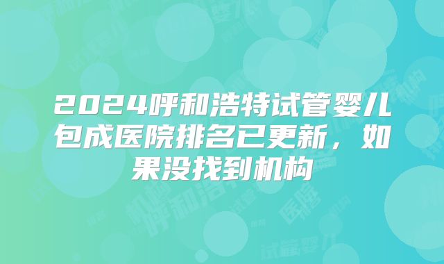 2024呼和浩特试管婴儿包成医院排名已更新，如果没找到机构